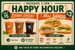 Happy Hour. Westminster location only. Monday to Friday, 2pm to 5pm. Vietnamese Coffee for $5. Baguette roll mini sandwiches for $3.